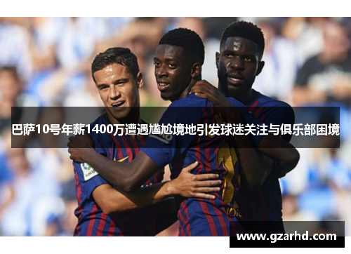 巴萨10号年薪1400万遭遇尴尬境地引发球迷关注与俱乐部困境