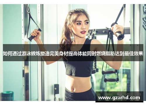 如何通过游泳锻炼塑造完美身材提高体能同时燃烧脂肪达到最佳效果