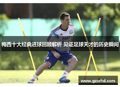 梅西十大经典进球回顾解析 见证足球天才的历史瞬间