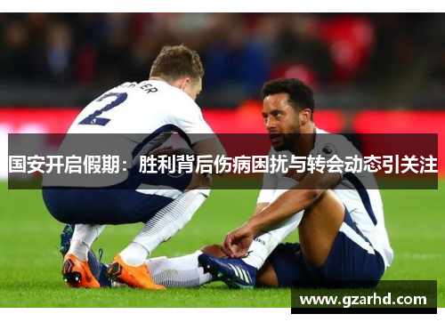 国安开启假期：胜利背后伤病困扰与转会动态引关注