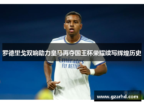 罗德里戈双响助力皇马再夺国王杯荣耀续写辉煌历史