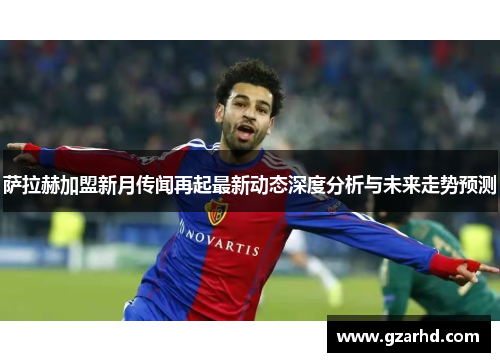 萨拉赫加盟新月传闻再起最新动态深度分析与未来走势预测