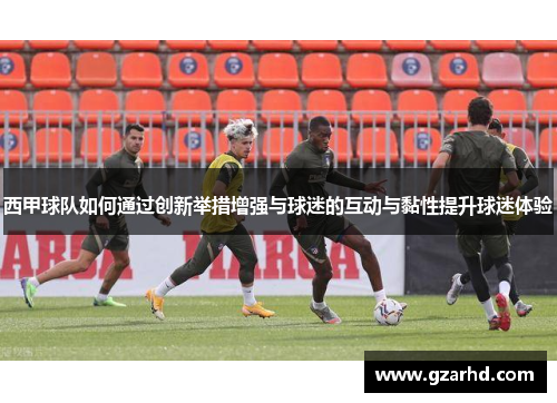 西甲球队如何通过创新举措增强与球迷的互动与黏性提升球迷体验