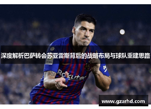 深度解析巴萨转会苏亚雷斯背后的战略布局与球队重建思路