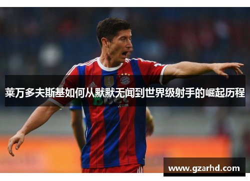 莱万多夫斯基如何从默默无闻到世界级射手的崛起历程