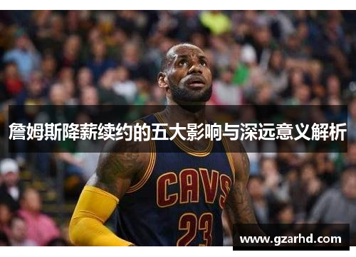 詹姆斯降薪续约的五大影响与深远意义解析