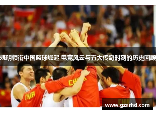 姚明领衔中国篮球崛起 电竞风云与五大传奇时刻的历史回顾